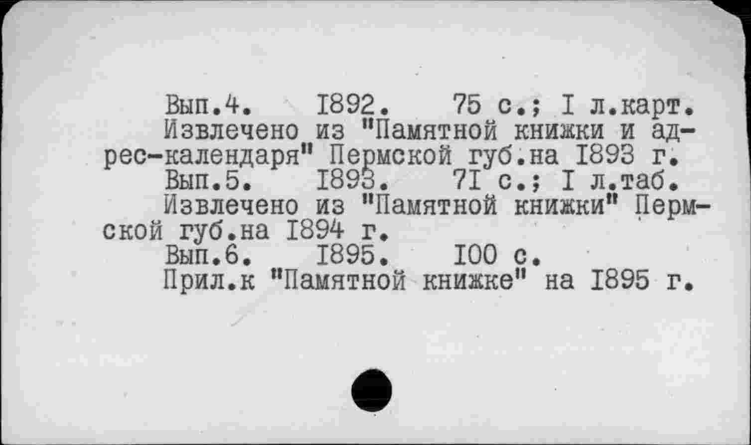 ﻿Вып.4. 1892.	75 с.; I л.карт.
Извлечено из “Памятной книжки и адрес-календаря" Пермской губ.на 1893 г.
Вып.5. 1893.	71 с.; I л.таб*
Извлечено из "Памятной книжки" Пермской губ.на 1894 г.
Вып.б. 1895.	100 с.
Прил.к "Памятной книжке" на 1895 г.